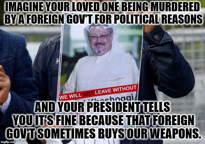 Foreign Governments Own Our President | IMAGINE YOUR LOVED ONE BEING MURDERED BY A FOREIGN GOV'T FOR POLITICAL REASONS; AND YOUR PRESIDENT TELLS YOU IT'S FINE BECAUSE THAT FOREIGN GOV'T SOMETIMES BUYS OUR WEAPONS. | image tagged in donald trump,kashoggi,saudi arabia,traitor,treason,murder | made w/ Imgflip meme maker