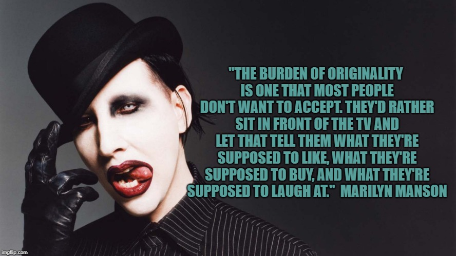 Marilyn Manson Quotes | "THE BURDEN OF ORIGINALITY IS ONE THAT MOST PEOPLE DON'T WANT TO ACCEPT. THEY'D RATHER SIT IN FRONT OF THE TV AND LET THAT TELL THEM WHAT THEY'RE SUPPOSED TO LIKE, WHAT THEY'RE SUPPOSED TO BUY, AND WHAT THEY'RE SUPPOSED TO LAUGH AT."
 MARILYN MANSON | image tagged in marilyn manson,quotes,famous quotes | made w/ Imgflip meme maker