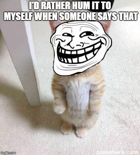 Troll Cat | I'D RATHER HUM IT TO MYSELF WHEN SOMEONE SAYS THAT | image tagged in troll cat | made w/ Imgflip meme maker