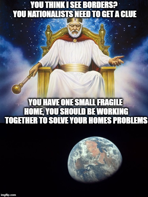 It is not "Globalization", it is keeping house. | YOU THINK I SEE BORDERS? YOU NATIONALISTS NEED TO GET A CLUE; YOU HAVE ONE SMALL FRAGILE HOME, YOU SHOULD BE WORKING TOGETHER TO SOLVE YOUR HOMES PROBLEMS | image tagged in memes,politics,maga,national anthem,god | made w/ Imgflip meme maker