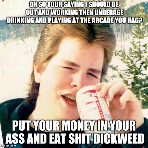 Eighties Teen | OH SO YOUR SAYING I SHOULD BE OUT AND WORKING THEN UNDERAGE DRINKING AND PLAYING AT THE ARCADE YOU HAG? PUT YOUR MONEY IN YOUR ASS AND EAT SHIT DICKWEED | image tagged in memes,eighties teen | made w/ Imgflip meme maker