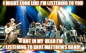 I'M REALLY LISTENING TO DMB | I MIGHT LOOK LIKE I’M LISTENING TO YOU; BUT IN MY  HEAD I’M LISTENING TO DAVE MATTHEWS BAND! | image tagged in dmb,dave matthews,dave matthews band,listening,music | made w/ Imgflip meme maker
