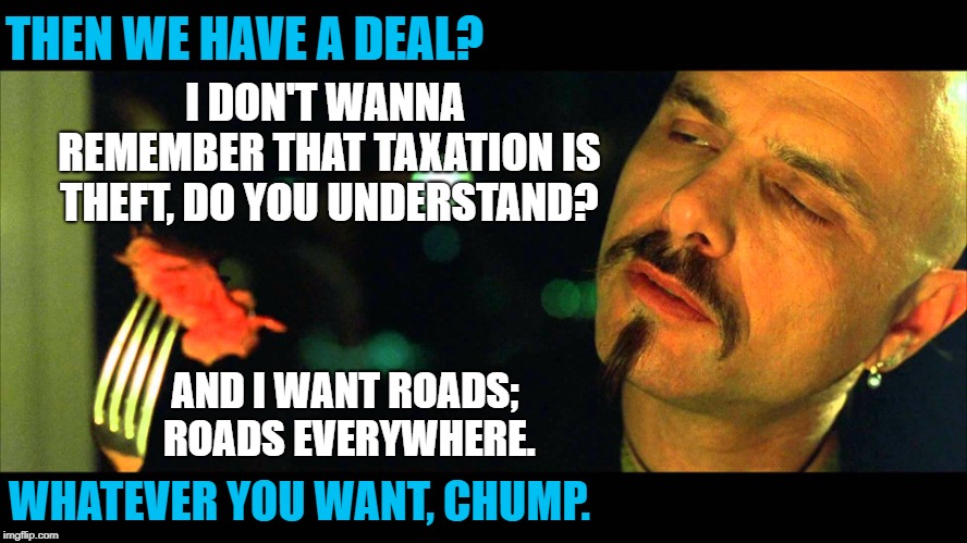 Taxation IS theft! | THEN WE HAVE A DEAL? I DON'T WANNA REMEMBER THAT TAXATION IS THEFT, DO YOU UNDERSTAND? AND I WANT ROADS; ROADS EVERYWHERE. WHATEVER YOU WANT, CHUMP. | image tagged in matrix eating steak not real | made w/ Imgflip meme maker