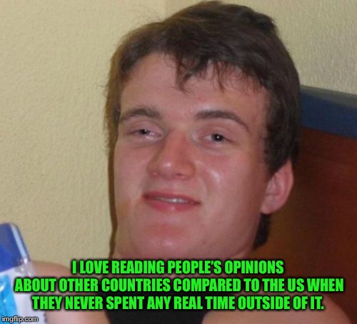 10 Guy Meme | I LOVE READING PEOPLE’S OPINIONS ABOUT OTHER COUNTRIES COMPARED TO THE US WHEN THEY NEVER SPENT ANY REAL TIME OUTSIDE OF IT. | image tagged in memes,10 guy | made w/ Imgflip meme maker