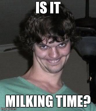 Creepy guy  | IS IT MILKING TIME? | image tagged in creepy guy | made w/ Imgflip meme maker