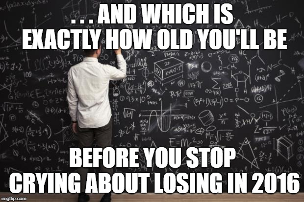 Math | . . . AND WHICH IS EXACTLY HOW OLD YOU'LL BE BEFORE YOU STOP CRYING ABOUT LOSING IN 2016 | image tagged in math | made w/ Imgflip meme maker