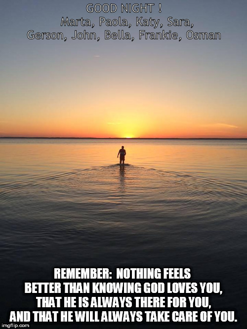 Peace on Water | GOOD NIGHT !     
  
Marta, Paola, Katy, Sara, Gerson, John, Bella, Frankie, Osman; REMEMBER:  NOTHING FEELS BETTER THAN KNOWING GOD LOVES YOU, THAT HE IS ALWAYS THERE FOR YOU, AND THAT HE WILL ALWAYS TAKE CARE OF YOU. | image tagged in peace on water | made w/ Imgflip meme maker