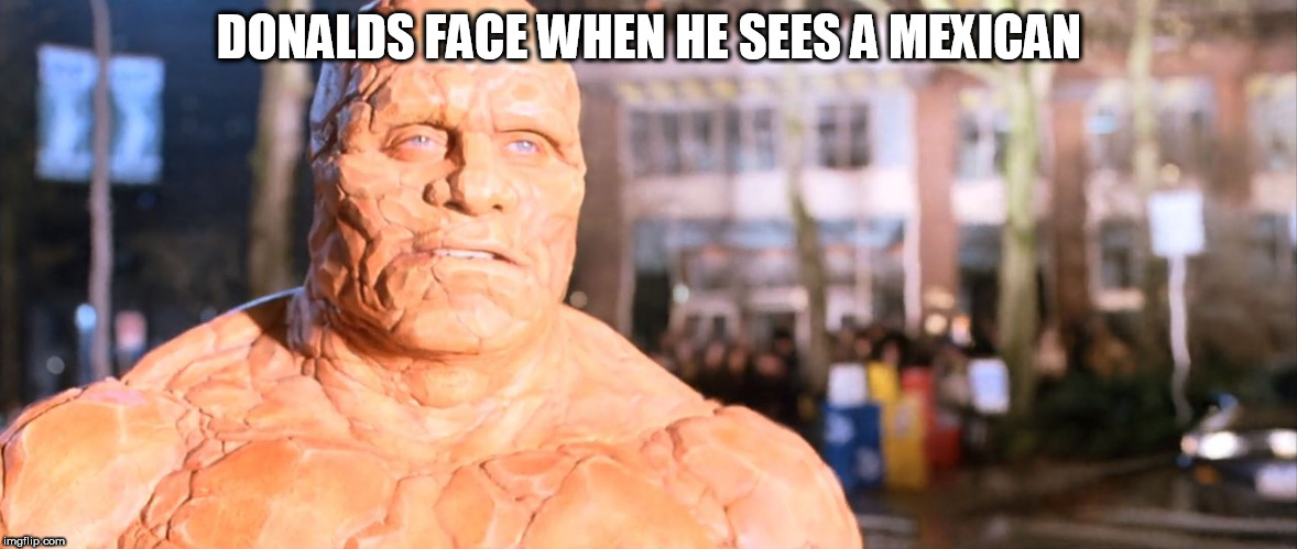 ben grimm fantastic four | DONALDS FACE WHEN HE SEES A MEXICAN | image tagged in ben grimm fantastic four | made w/ Imgflip meme maker