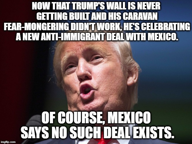 (sigh) More Stupid Lies For Stupid People To Believe | NOW THAT TRUMP'S WALL IS NEVER GETTING BUILT AND HIS CARAVAN FEAR-MONGERING DIDN'T WORK, HE'S CELEBRATING A NEW ANTI-IMMIGRANT DEAL WITH MEXICO. OF COURSE, MEXICO SAYS NO SUCH DEAL EXISTS. | image tagged in donald trump,mexico,immigration,racist,traitor,treason | made w/ Imgflip meme maker