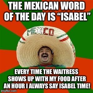 Mexican Word of the Day  |  THE MEXICAN WORD OF THE DAY IS “ISABEL”; EVERY TIME THE WAITRESS SHOWS UP WITH MY FOOD AFTER AN HOUR I ALWAYS SAY ISABEL TIME! | image tagged in succesful mexican,mexican word of the day,memes | made w/ Imgflip meme maker