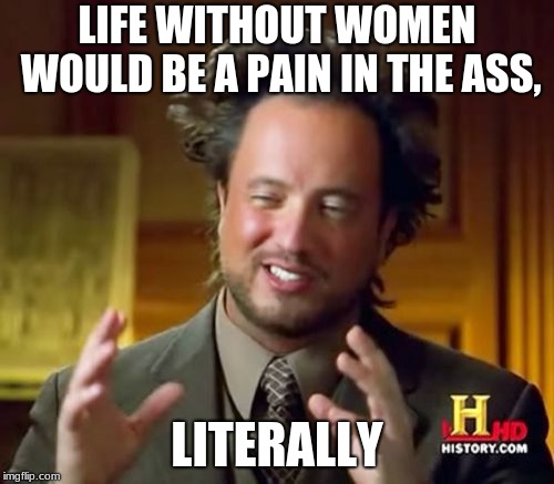 Ancient Aliens Meme | LIFE WITHOUT WOMEN WOULD BE A PAIN IN THE ASS, LITERALLY | image tagged in memes,ancient aliens | made w/ Imgflip meme maker
