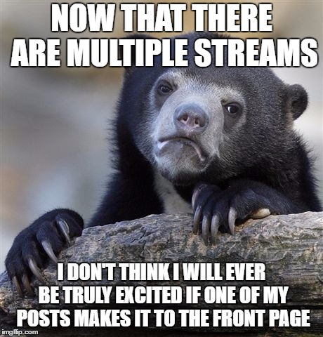 Confession Bear Meme | NOW THAT THERE ARE MULTIPLE STREAMS; I DON'T THINK I WILL EVER BE TRULY EXCITED IF ONE OF MY POSTS MAKES IT TO THE FRONT PAGE | image tagged in memes,confession bear | made w/ Imgflip meme maker