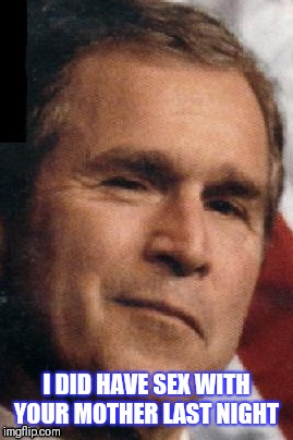 I DID HAVE SEX WITH YOUR MOTHER LAST NIGHT | image tagged in george bush | made w/ Imgflip meme maker