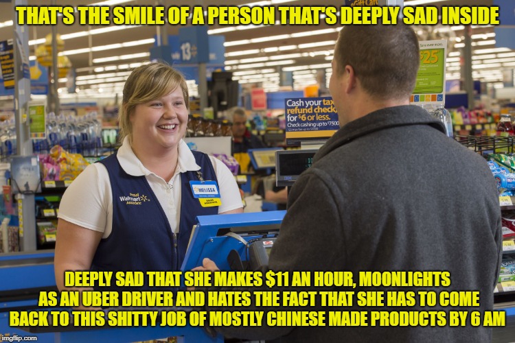 Walmart Checkout Lady | THAT'S THE SMILE OF A PERSON THAT'S DEEPLY SAD INSIDE; DEEPLY SAD THAT SHE MAKES $11 AN HOUR, MOONLIGHTS AS AN UBER DRIVER AND HATES THE FACT THAT SHE HAS TO COME BACK TO THIS SHITTY JOB OF MOSTLY CHINESE MADE PRODUCTS BY 6 AM | image tagged in walmart checkout lady | made w/ Imgflip meme maker