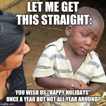 Third World Skeptical Kid Meme | LET ME GET THIS STRAIGHT:; YOU WISH US "HAPPY HOLIDAYS" ONCE A YEAR BUT NOT ALL YEAR AROUND? | image tagged in memes,third world skeptical kid | made w/ Imgflip meme maker