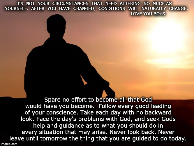 meditation | I'S  NOT  YOUR  CIRCUMSTANCES  THAT  NEED  ALTERING  SO  MUCH AS  YOURSELF.  AFTER  YOU  HAVE  CHANGED,  CONDITIONS  WILL  NATURALLY  CHANGE.                                                                    
   LOVE YOU BOYS; Spare no effort to become all that God would have you become.  Follow every good leading of your conscience. Take each day with no backward look. Face the day's problems with God, and seek Gods help and guidance as to what you should do in every situation that may arise. Never look back. Never leave until tomorrow the thing that you are guided to do today. | image tagged in meditation | made w/ Imgflip meme maker