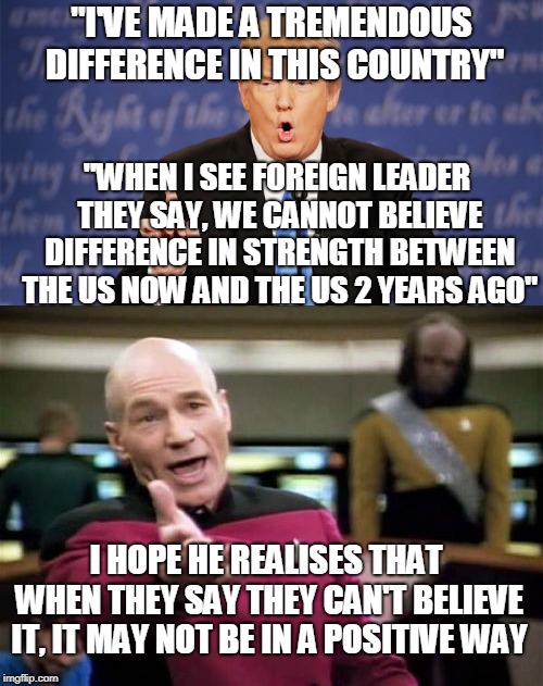 Trump Around, Trump-Trump, Trump Around | "I'VE MADE A TREMENDOUS DIFFERENCE IN THIS COUNTRY"; "WHEN I SEE FOREIGN LEADER THEY SAY, WE CANNOT BELIEVE DIFFERENCE IN STRENGTH BETWEEN THE US NOW AND THE US 2 YEARS AGO"; I HOPE HE REALISES THAT WHEN THEY SAY THEY CAN'T BELIEVE IT, IT MAY NOT BE IN A POSITIVE WAY | image tagged in memes,picard wtf,donald trump wrong,funny,politics,donald trump | made w/ Imgflip meme maker