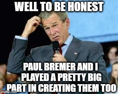 Confused Bush | WELL TO BE HONEST PAUL BREMER AND I PLAYED A PRETTY BIG PART IN CREATING THEM TOO | image tagged in confused bush | made w/ Imgflip meme maker