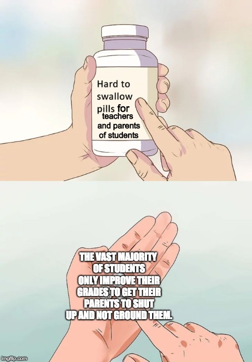 Hard To Swallow Pills Meme | for; teachers and parents of students; THE VAST MAJORITY OF STUDENTS ONLY IMPROVE THEIR GRADES TO GET THEIR PARENTS TO SHUT UP AND NOT GROUND THEM. | image tagged in memes,hard to swallow pills,school | made w/ Imgflip meme maker