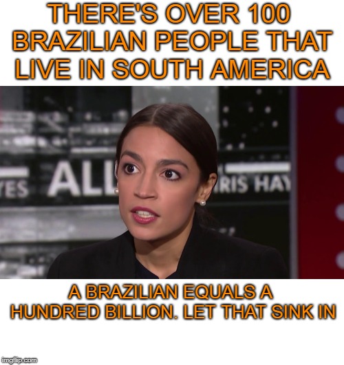 Things that might come out of her mouth. | THERE'S OVER 100 BRAZILIAN PEOPLE THAT LIVE IN SOUTH AMERICA; A BRAZILIAN EQUALS A HUNDRED BILLION. LET THAT SINK IN | image tagged in alexandria ocasio-cortez | made w/ Imgflip meme maker