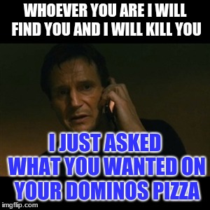 Liam Neeson Taken Meme | WHOEVER YOU ARE I WILL FIND YOU AND I WILL KILL YOU; I JUST ASKED WHAT YOU WANTED ON YOUR DOMINOS PIZZA | image tagged in memes,liam neeson taken | made w/ Imgflip meme maker