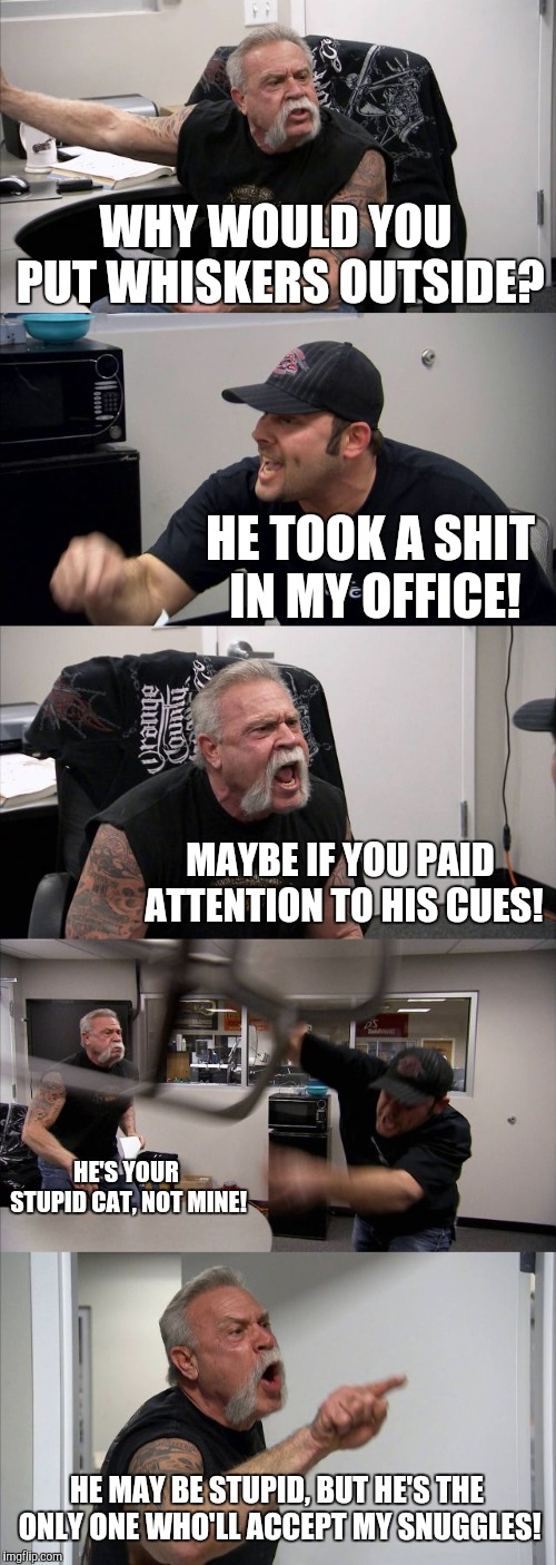American Chopper Argument Meme | WHY WOULD YOU PUT WHISKERS OUTSIDE? HE TOOK A SHIT IN MY OFFICE! MAYBE IF YOU PAID ATTENTION TO HIS CUES! HE'S YOUR STUPID CAT, NOT MINE! HE MAY BE STUPID, BUT HE'S THE ONLY ONE WHO'LL ACCEPT MY SNUGGLES! | image tagged in memes,american chopper argument | made w/ Imgflip meme maker