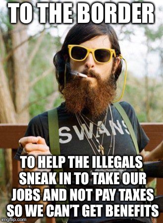 hipster | TO THE BORDER; TO HELP THE ILLEGALS SNEAK IN TO TAKE OUR JOBS AND NOT PAY TAXES SO WE CAN’T GET BENEFITS | image tagged in hipster | made w/ Imgflip meme maker