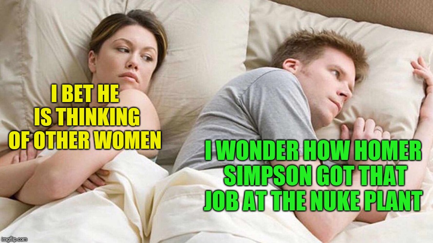 I Bet He's Thinking About Other Women | I BET HE IS THINKING OF OTHER WOMEN; I WONDER HOW HOMER SIMPSON GOT THAT JOB AT THE NUKE PLANT | image tagged in i bet he's thinking about other women | made w/ Imgflip meme maker
