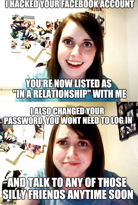You didn't mind did you? I didn't think you would. | I HACKED YOUR FACEBOOK ACCOUNT; YOU'RE NOW LISTED AS "IN A RELATIONSHIP" WITH ME; I ALSO CHANGED YOUR PASSWORD, YOU WONT NEED TO LOG IN; AND TALK TO ANY OF THOSE SILLY FRIENDS ANYTIME SOON | image tagged in memes,overly attached girlfriend,oag,facebook | made w/ Imgflip meme maker