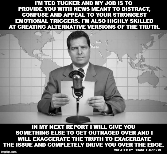 The propaganda news if they were being honest. | I'M TED TUCKER AND MY JOB IS TO PROVIDE YOU WITH NEWS MEANT TO DISTRACT, CONFUSE AND APPEAL TO YOUR STRONGEST EMOTIONAL TRIGGERS. I'M ALSO HIGHLY SKILLED AT CREATING ALTERNATIVE VERSIONS OF THE TRUTH. IN MY NEXT REPORT I WILL GIVE YOU SOMETHING ELSE TO GET OUTRAGED OVER AND I WILL EXAGGERATE THE TRUTH TO EXACERBATE THE ISSUE AND COMPLETELY DRIVE YOU OVER THE EDGE. CREATED BY: SHANE CARLSON | image tagged in monopolized news,mainstream news lies,corporate news,propaganda news,honest news anchor | made w/ Imgflip meme maker