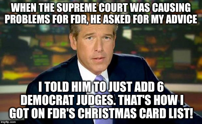 What Brian Williams Told FDR | WHEN THE SUPREME COURT WAS CAUSING PROBLEMS FOR FDR, HE ASKED FOR MY ADVICE; I TOLD HIM TO JUST ADD 6 DEMOCRAT JUDGES. THAT'S HOW I GOT ON FDR'S CHRISTMAS CARD LIST! | image tagged in franklin delano roosevelt,considers packing the supreme court in 1937,brian williams,fake news then,fake news now | made w/ Imgflip meme maker