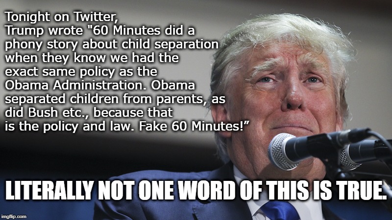 People With Low IQs Still Listen To His Garbage Without Checking Facts. | Tonight on Twitter, Trump wrote "60 Minutes did a phony story about child separation when they know we had the exact same policy as the Obama Administration. Obama separated children from parents, as did Bush etc., because that is the policy and law. Fake 60 Minutes!”; LITERALLY NOT ONE WORD OF THIS IS TRUE. | image tagged in donald trump,60 minutes,immigration,lies,traitor,treason | made w/ Imgflip meme maker