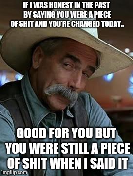 Sam Elliot | IF I WAS HONEST IN THE PAST BY SAYING YOU WERE A PIECE OF SHIT AND YOU'RE CHANGED TODAY.. GOOD FOR YOU BUT YOU WERE STILL A PIECE OF SHIT WHEN I SAID IT | image tagged in sam elliot | made w/ Imgflip meme maker