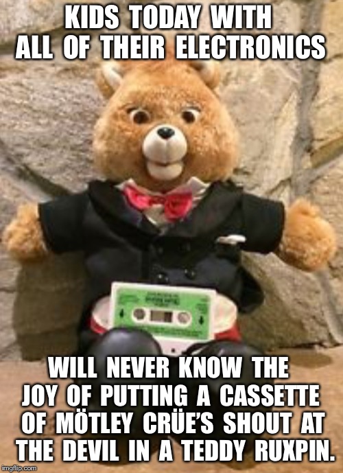 KIDS  TODAY  WITH  ALL  OF  THEIR  ELECTRONICS; WILL  NEVER  KNOW  THE  JOY  OF  PUTTING  A  CASSETTE  OF  MÖTLEY  CRÜE’S  SHOUT  AT  THE  DEVIL  IN  A  TEDDY  RUXPIN. | made w/ Imgflip meme maker