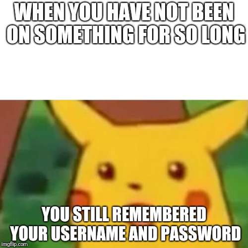 Surprised Pikachu Meme | WHEN YOU HAVE NOT BEEN ON SOMETHING FOR SO LONG; YOU STILL REMEMBERED YOUR USERNAME AND PASSWORD | image tagged in funny,memes,im back,meme10111,surprised pikachu,password | made w/ Imgflip meme maker