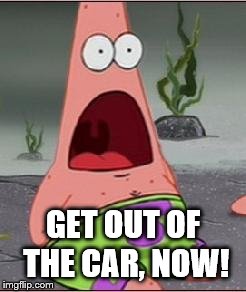 Omg | GET OUT OF THE CAR, NOW! | image tagged in omg | made w/ Imgflip meme maker