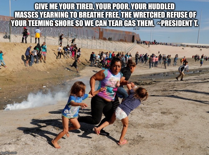 Tear gas | GIVE ME YOUR TIRED, YOUR POOR, YOUR HUDDLED MASSES YEARNING TO BREATHE FREE, THE WRETCHED REFUSE OF YOUR TEEMING SHORE SO WE CAN TEAR GAS THEM.  ~PRESIDENT T. | image tagged in tear gas | made w/ Imgflip meme maker