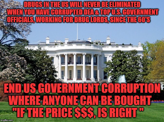 White House | DRUGS IN THE US WILL NEVER BE ELIMINATED WHEN YOU HAVE CORRUPTED DEA & TOP U.S. GOVERNMENT OFFICIALS, WORKING FOR DRUG LORDS, SINCE THE 60'S; END US GOVERNMENT CORRUPTION WHERE ANYONE CAN BE BOUGHT     "IF THE PRICE $$$, IS RIGHT " | image tagged in white house | made w/ Imgflip meme maker