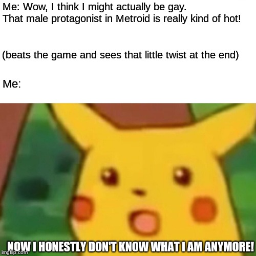 Surprised Pikachu | Me: Wow, I think I might actually be gay. That male protagonist in Metroid is really kind of hot! (beats the game and sees that little twist at the end); Me:; NOW I HONESTLY DON'T KNOW WHAT I AM ANYMORE! | image tagged in memes,surprised pikachu | made w/ Imgflip meme maker