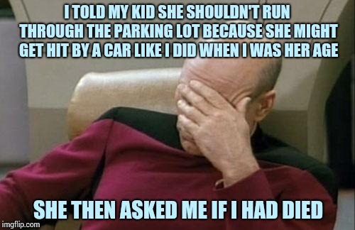 Captain Picard Facepalm | I TOLD MY KID SHE SHOULDN'T RUN THROUGH THE PARKING LOT BECAUSE SHE MIGHT GET HIT BY A CAR LIKE I DID WHEN I WAS HER AGE; SHE THEN ASKED ME IF I HAD DIED | image tagged in memes,captain picard facepalm | made w/ Imgflip meme maker