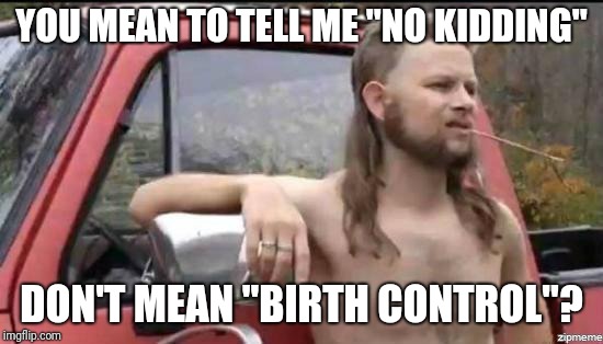 All this time, I thought... | YOU MEAN TO TELL ME "NO KIDDING"; DON'T MEAN "BIRTH CONTROL"? | image tagged in almost politically correct redneck,memes,birth control,no kidding | made w/ Imgflip meme maker