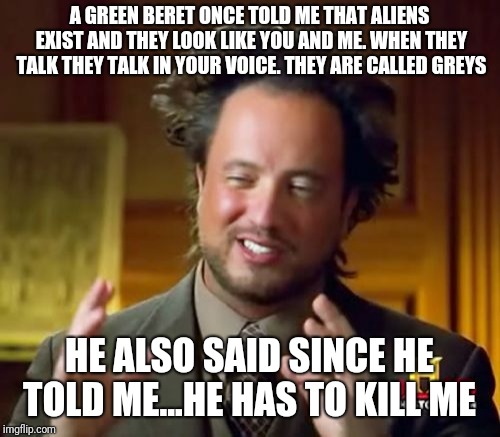 Ancient Aliens Meme | A GREEN BERET ONCE TOLD ME THAT ALIENS EXIST AND THEY LOOK LIKE YOU AND ME. WHEN THEY TALK THEY TALK IN YOUR VOICE. THEY ARE CALLED GREYS; HE ALSO SAID SINCE HE TOLD ME...HE HAS TO KILL ME | image tagged in memes,ancient aliens | made w/ Imgflip meme maker