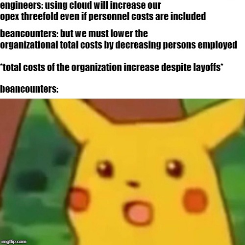 Surprised Pikachu Meme | engineers: using cloud will increase our opex threefold even if personnel costs are included; beancounters: but we must lower the organizational total costs by decreasing persons employed; *total costs of the organization increase despite layoffs*; beancounters: | image tagged in memes,surprised pikachu | made w/ Imgflip meme maker