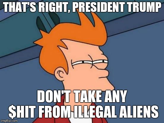 Futurama Fry Meme | THAT'S RIGHT, PRESIDENT TRUMP DON'T TAKE ANY $HIT FROM ILLEGAL ALIENS | image tagged in memes,futurama fry | made w/ Imgflip meme maker