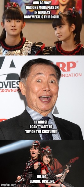 No, George. | OUR AGENCY HAS ONE MORE PERSON IN MIND AS BABYMETAL'S THIRD GIRL. HI, GIRLS!  I CAN'T WAIT TO TRY ON THE COSTUME! UH, NO, GEORGE. JUST...NO. | image tagged in babymetal,george takei | made w/ Imgflip meme maker
