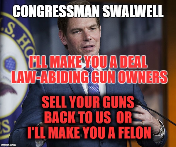 LAW-ABIDING GUN OWNERS | CONGRESSMAN SWALWELL; I'LL MAKE YOU A DEAL LAW-ABIDING GUN OWNERS; SELL YOUR GUNS BACK TO US  OR  I'LL MAKE YOU A FELON | image tagged in eric swalwell,gun control,california,nra | made w/ Imgflip meme maker
