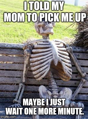 Waiting Skeleton Meme |  I TOLD MY MOM TO PICK ME UP; MAYBE I JUST WAIT ONE MORE MINUTE. | image tagged in memes,waiting skeleton | made w/ Imgflip meme maker
