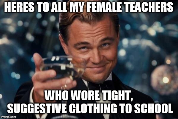 Leonardo Dicaprio Cheers Meme | HERES TO ALL MY FEMALE TEACHERS; WHO WORE TIGHT, SUGGESTIVE CLOTHING TO SCHOOL | image tagged in memes,leonardo dicaprio cheers | made w/ Imgflip meme maker