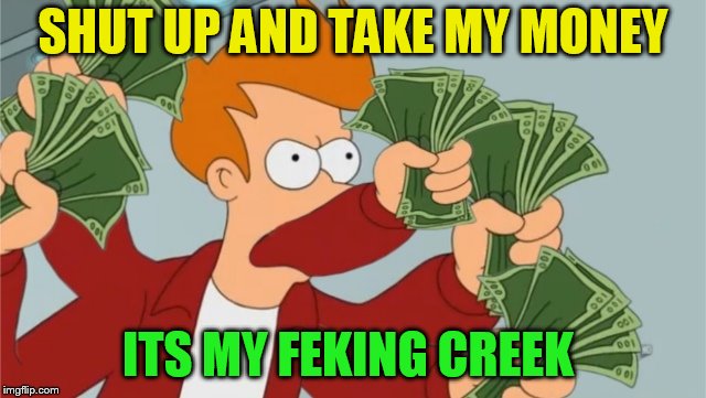 take my fucking money | SHUT UP AND TAKE MY MONEY ITS MY FEKING CREEK | image tagged in take my fucking money | made w/ Imgflip meme maker