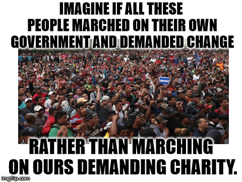IMAGINE IF ALL THESE PEOPLE MARCHED ON THEIR OWN GOVERNMENT AND DEMANDED CHANGE; RATHER THAN MARCHING ON OURS DEMANDING CHARITY. | image tagged in migrants | made w/ Imgflip meme maker